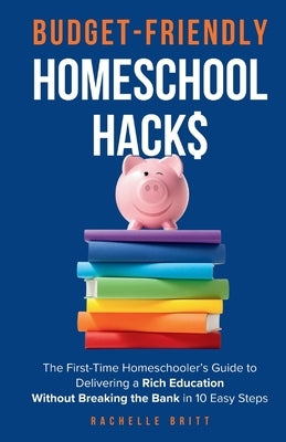 Budget-Friendly Homeschool Hacks: The First-Time Homeschooler's Guide To Delivering A Rich Education Without Breaking The Bank in 10 Easy Steps by Britt, Rachelle