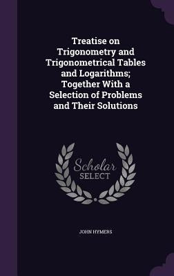 Treatise on Trigonometry and Trigonometrical Tables and Logarithms; Together With a Selection of Problems and Their Solutions by Hymers, John