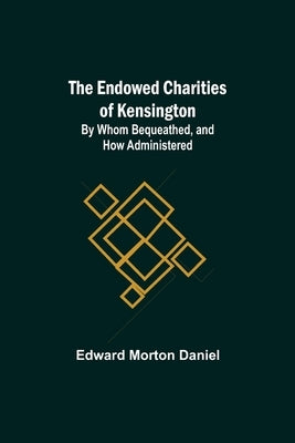 The Endowed Charities Of Kensington: By Whom Bequeathed, And How Administered by Morton Daniel, Edward