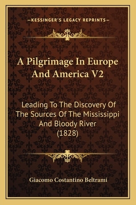 A Pilgrimage In Europe And America V2: Leading To The Discovery Of The Sources Of The Mississippi And Bloody River (1828) by Beltrami, Giacomo Costantino