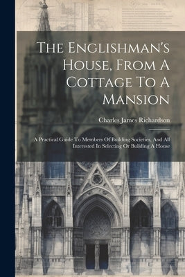 The Englishman's House, From A Cottage To A Mansion: A Practical Guide To Members Of Building Societies, And All Interested In Selecting Or Building A by Richardson, Charles James