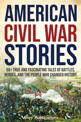 American Civil War Stories: 50+ True and Fascinating Tales of Battles, Heroes, and the People Who Changed History by Publications, Ahoy