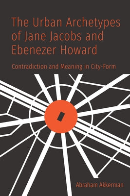 The Urban Archetypes of Jane Jacobs and Ebenezer Howard: Contradiction and Meaning in City Form by Akkerman, Abraham