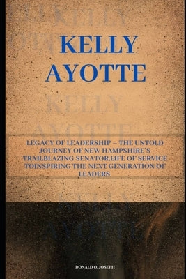 Kelly Ayotte: Legacy of Leadership - The Untold Journey of New Hampshire's Trailblazing Senator, Life of Service ToInspiring the Nex by O. Joseph, Donald