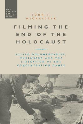 Filming the End of the Holocaust: Allied Documentaries, Nuremberg and the Liberation of the Concentration Camps by Michalczyk, John J.