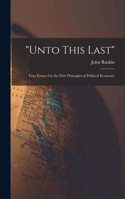 "Unto This Last": Four Essays On the First Principles of Political Economy by Ruskin, John