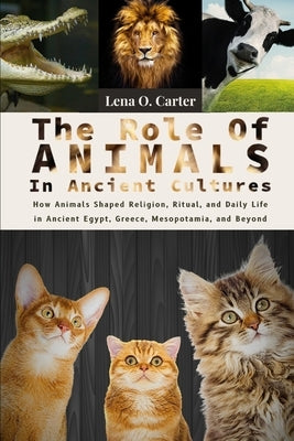 The Role Of Animals In Ancient Cultures: How Animals Shaped Religion, Ritual, And Daily Life In Ancient Egypt, Greece, Mesopotamia, And Beyond by Carter, Lena O.