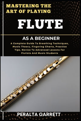 Mastering the Art of Playing Flute as a Beginner: A Complete Guide To Breathing Techniques, Music Theory, Fingering Charts, Practice Tips, Novice To A by Garrett, Peralta