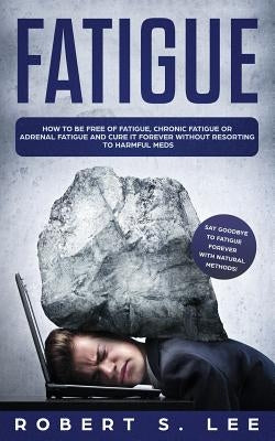 Fatigue: How to be Free of Fatigue, Chronic Fatigue or Adrenal Fatigue and Cure it Forever without Resorting to Harmful Meds by Lee, Robert S.