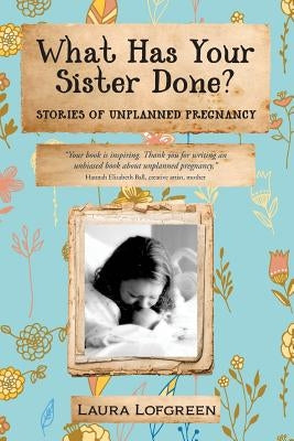 What Has Your Sister Done?: Stories of Unplanned Pregnancy by Lofgreen, Laura