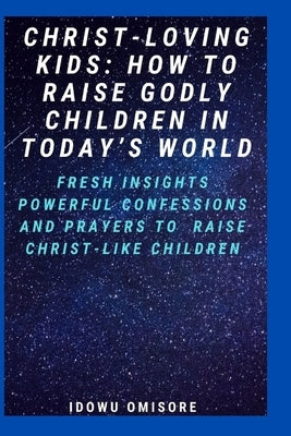 Christ-Loving Kids: HOW TO RAISE GODLY CHILDREN IN TODAY'S WORLD: Fresh Insights, Scriptural Confessions & Prayers for Christian Parents t by Omisore, Idowu