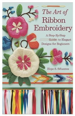 The Art of Ribbon Embroidery: A Step-by-Step Guide to Elegant Designs for Beginners by Sifuentes, Hope S.