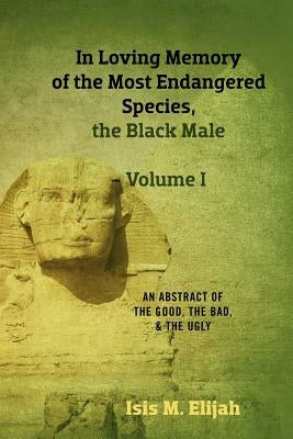 In Loving Memory of the Most Endangered Species, the Black Male - Volume I: An Abstract of the Good, the Bad, and the Ugly by Elijah, Isis M.