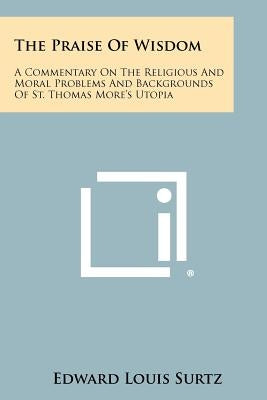The Praise Of Wisdom: A Commentary On The Religious And Moral Problems And Backgrounds Of St. Thomas More's Utopia by Surtz, Edward Louis