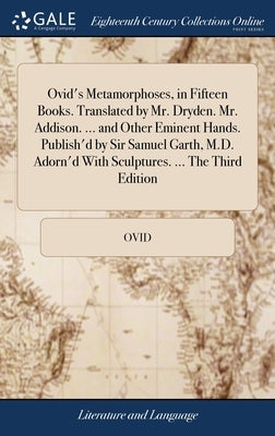 Ovid's Metamorphoses, in Fifteen Books. Translated by Mr. Dryden. Mr. Addison. ... and Other Eminent Hands. Publish'd by Sir Samuel Garth, M.D. Adorn' by Ovid