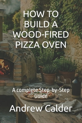 How to Build a Wood-Fired Pizza Oven: A complete Step-by-Step Guide by Calder, Andrew