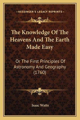 The Knowledge Of The Heavens And The Earth Made Easy: Or The First Principles Of Astronomy And Geography (1760) by Watts, Isaac