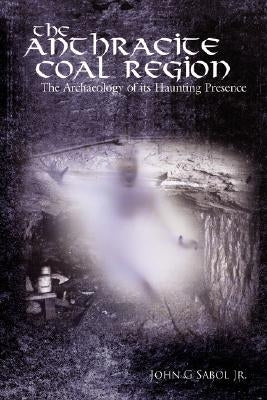 The Anthracite Coal Region: The Archaeology of its Haunting Presence by Sabol, John G., Jr.