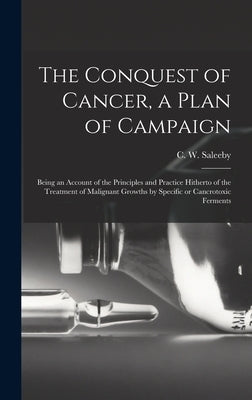 The Conquest of Cancer, a Plan of Campaign; Being an Account of the Principles and Practice Hitherto of the Treatment of Malignant Growths by Specific by Saleeby, C. W. (Caleb Williams) 1878