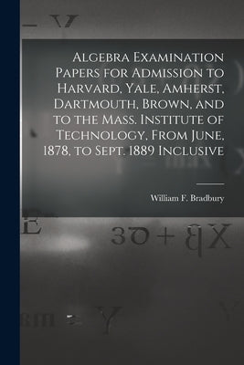 Algebra Examination Papers for Admission to Harvard, Yale, Amherst, Dartmouth, Brown, and to the Mass. Institute of Technology, From June, 1878, to Se by Bradbury, William F. (William Frothin