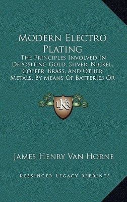 Modern Electro Plating: The Principles Involved In Depositing Gold, Silver, Nickel, Copper, Brass, And Other Metals, By Means Of Batteries Or by Van Horne, James Henry