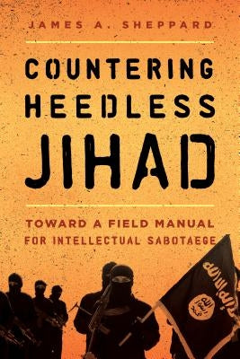 Countering Heedless Jihad: Toward a Field Manual for Intellectual Sabotage by Sheppard, James A.