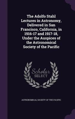 The Adolfo Stahl Lectures in Astronomy, Delivered in San Francisco, California, in 1916-17 and 1917-18, Under the Auspices of the Astronomical Society by Astronomical Society of the Pacific