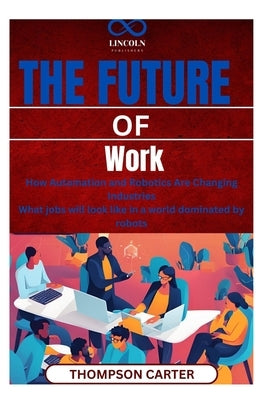 The Future of Work: How Automation and Robotics Are Changing Industries What jobs will look like in a world dominated by robots by Carter, Thompson