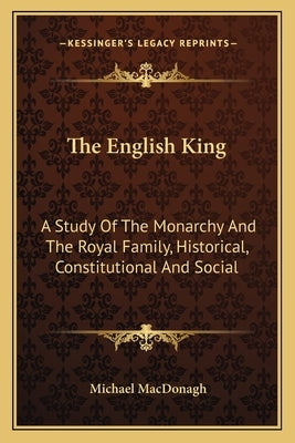 The English King: A Study Of The Monarchy And The Royal Family, Historical, Constitutional And Social by MacDonagh, Michael