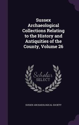 Sussex Archaeological Collections Relating to the History and Antiquities of the County, Volume 26 by Sussex Archaeological Society