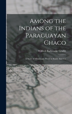 Among the Indians of the Paraguayan Chaco: A Story of Missionary Work in South America by Grubb, Wilfred Barbrooke