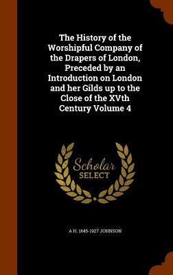 The History of the Worshipful Company of the Drapers of London, Preceded by an Introduction on London and her Gilds up to the Close of the XVth Centur by Johnson, A. H. 1845-1927