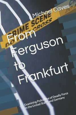 From Ferguson to Frankfurt: Examining Police Use of Deadly Force in the United States and Germany by Caves, Michael