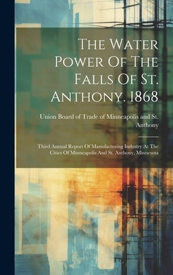 The Water Power Of The Falls Of St. Anthony. 1868: Third Annual Report Of Manufacturing Industry At The Cities Of Minneapolis And St. Anthony, Minneso by Union Board of Trade of Minneapolis and