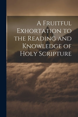 A Fruitful Exhortation to the Reading and Knowledge of Holy Scripture by Anonymous