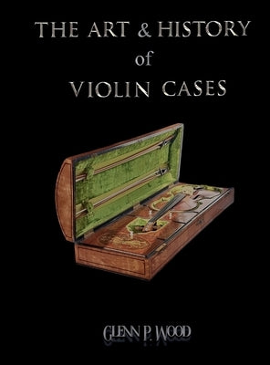 The Art & History of Violin Cases by Wood, Glenn P.