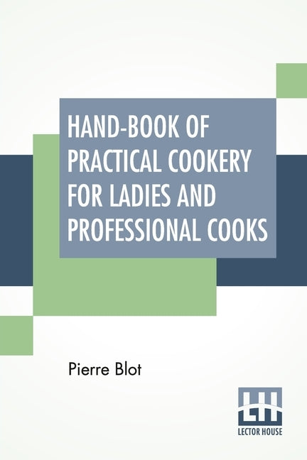 Hand-Book Of Practical Cookery For Ladies And Professional Cooks: Containing The Whole Science And Art Of Preparing Human Food. by Blot, Pierre