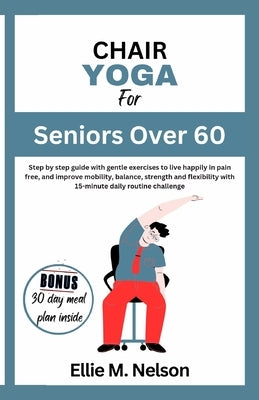 Chair Yoga for Seniors Over 60: Step by step guide with gentle exercises to live happily in pain free, and improve mobility, balance, strength and fle by Nelson, Ellie M.