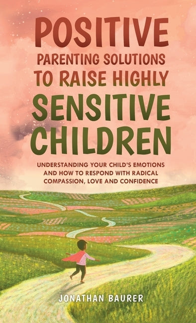 Positive Parenting Solutions to Raise Highly Sensitive Children: Understanding Your Child's Emotions and How to Respond with Radical Compassion, Love by Baurer, Jonathan