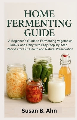 Home Fermenting Guide: A Beginner's Guide to Fermenting Vegetables, Drinks, and Dairy with Easy Step-by-Step Recipes for Gut Health and Natural Preser by B. Ahn, Susan