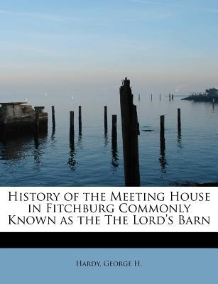 History of the Meeting House in Fitchburg Commonly Known as the the Lord's Barn by H, Hardy George