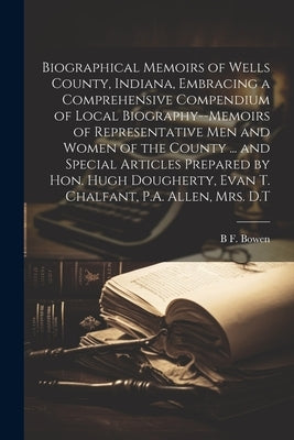 Biographical Memoirs of Wells County, Indiana, Embracing a Comprehensive Compendium of Local Biography--memoirs of Representative men and Women of the by Bowen, B. F.