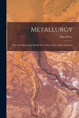 Metallurgy: The Art of Extracting Metals From Their Ores: Silver and Gold by Percy, John