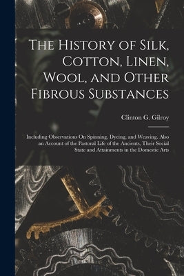 The History of Silk, Cotton, Linen, Wool, and Other Fibrous Substances: Including Observations On Spinning, Dyeing, and Weaving. Also an Account of th by Gilroy, Clinton G.