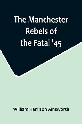 The Manchester Rebels of the Fatal '45 by Harrison Ainsworth, William