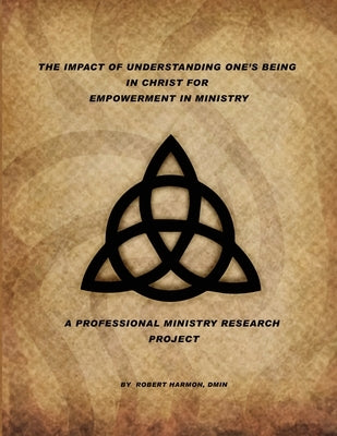 The Impact Of Understanding One's Being In Christ For Empowerment In Ministry: A Professional Ministry Research Project by Harmon, Robert