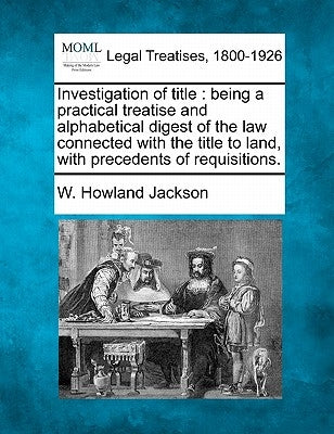 Investigation of title: being a practical treatise and alphabetical digest of the law connected with the title to land, with precedents of req by Jackson, W. Howland