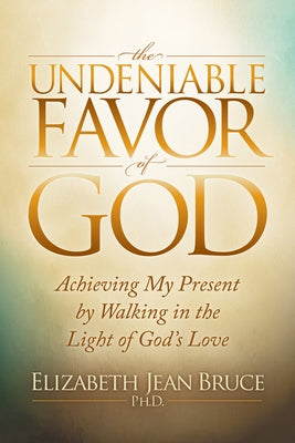 The Undeniable Favor of God: Achieving My Present by Walking in the Light of God's Love by Bruce, Elizabeth Jean