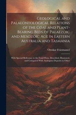 Geological and Palaeontological Relations of the Coal and Plant-Bearing Beds of Palaezoic and Mesozoic Age in Eastern Australia and Tasmania: With Spe by Feistmantel, Ottokar