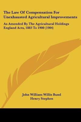 The Law Of Compensation For Unexhausted Agricultural Improvements: As Amended By The Agricultural Holdings England Acts, 1883 To 1900 (1904) by Bund, John William Willis